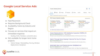 10SureﬁreLocal.com
Google Local Service Ads
● Paid Placement
● Requires Background Check
● Availability Varies by Industry and
Region
● Focuses on services that require an
immediate response:
○ Rooﬁng, HVAC, Plumbers, Locksmiths (etc.)
● Not available for longer-term home
projects:
○ Interior Design / Remodelling, Fencing, Window
Replacement, Handyman
 