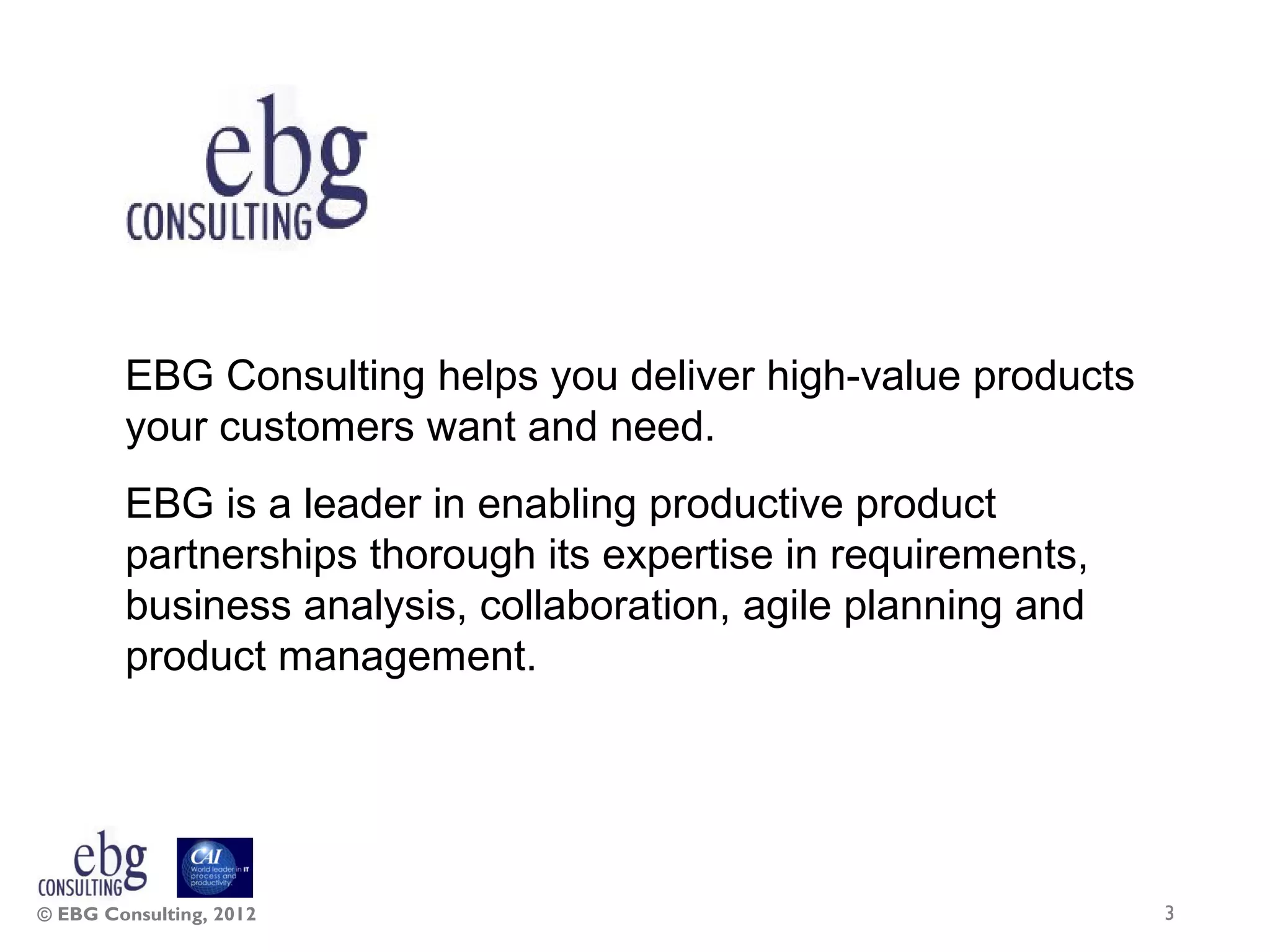 EBG Consulting helps you deliver high-value products
        your customers want and need.
        EBG is a leader in enabling productive product
        partnerships thorough its expertise in requirements,
        business analysis, collaboration, agile planning and
        product management.




© EBG Consulting, 2012                                         3
 