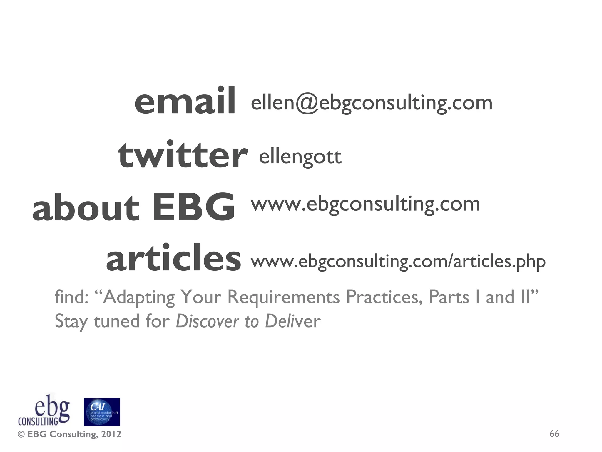 email ellen@ebgconsulting.com
      twitter ellengott
  about EBG www.ebgconsulting.com
     articles www.ebgconsulting.com/articles.php
       find: “Adapting Your Requirements Practices, Parts I and II”
       Stay tuned for Discover to Deliver




© EBG Consulting, 2012                                                66
 