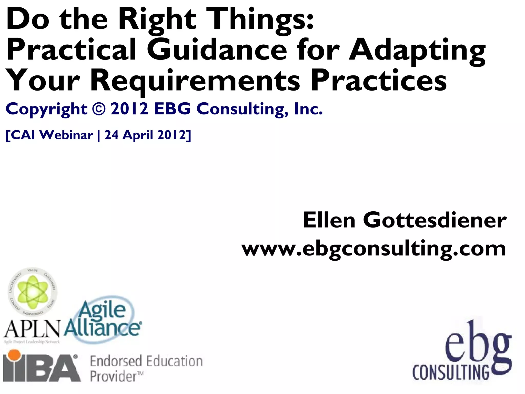 Do the Right Things:
Practical Guidance for Adapting
Your Requirements Practices
Copyright © 2012 EBG Consulting, Inc.
[CAI Webinar | 24 April 2012]




                                    Ellen Gottesdiener
                                www.ebgconsulting.com




 © EBG Consulting, 2012                            7
 