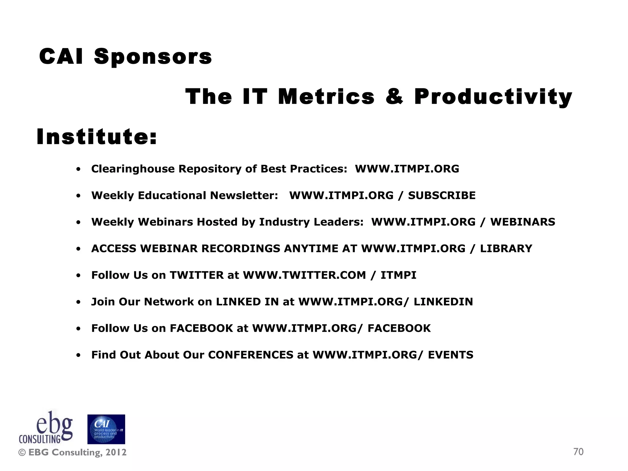 CAI Sponsors
                            The IT Metrics &amp; Productivity
   Institute:
           • Clearinghouse Repository of Best Practices: WWW.ITMPI.ORG

           • Weekly Educational Newsletter:   WWW.ITMPI.ORG / SUBSCRIBE

           • Weekly Webinars Hosted by Industry Leaders: WWW.ITMPI.ORG / WEBINARS

           • ACCESS WEBINAR RECORDINGS ANYTIME AT WWW.ITMPI.ORG / LIBRARY

           • Follow Us on TWITTER at WWW.TWITTER.COM / ITMPI

           • Join Our Network on LINKED IN at WWW.ITMPI.ORG/ LINKEDIN

           • Follow Us on FACEBOOK at WWW.ITMPI.ORG/ FACEBOOK

           • Find Out About Our CONFERENCES at WWW.ITMPI.ORG/ EVENTS




© EBG Consulting, 2012                                                              70
 