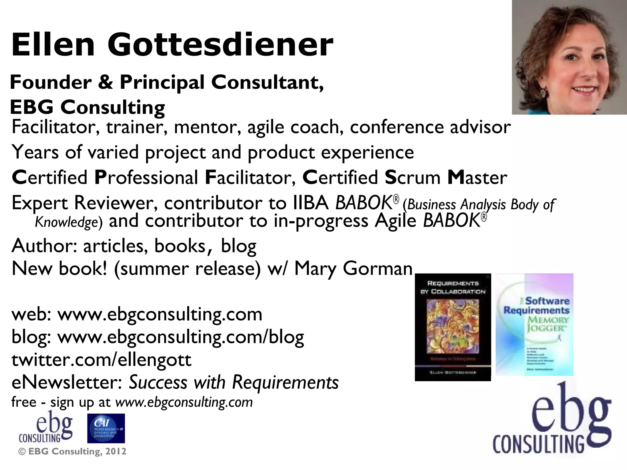 Ellen Gottesdiener
Founder &amp; Principal Consultant,
EBG Consulting
Facilitator, trainer, mentor, agile coach, conference advisor
Years of varied project and product experience
Certified Professional Facilitator, Certified Scrum Master
Expert Reviewer, contributor to IIBA BABOK® (Business Analysis Body of
   Knowledge) and contributor to in-progress Agile BABOK®
Author: articles, books, blog
New book! (summer release) w/ Mary Gorman

web: www.ebgconsulting.com
blog: www.ebgconsulting.com/blog
twitter.com/ellengott
eNewsletter: Success with Requirements
free - sign up at www.ebgconsulting.com


 © EBG Consulting, 2012                                                  8
 