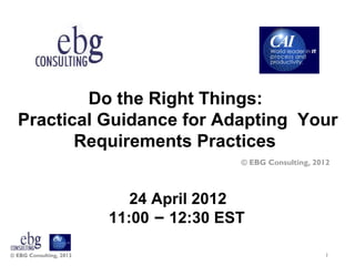 Do the Right Things:
  Practical Guidance for Adapting Your
         Requirements Practices
                                         © EBG Consulting, 2012



                            24 April 2012
                         11:00 – 12:30 EST

© EBG Consulting, 2012                                       1
 