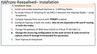 HAProxy-Keepalived– Installation
7. Installation Steps
1. Install and enable keepalived daemon in 2 HAProxy Nodes
2. To create Virtual IP (Floating IP) 10.248.2.1 between the HAproxy Nodes – Using
keepalived.
3. Compile haproxy from source with TPROXY enabled.
4. Configure haproxy in both the nodes. Also do the dependent FW and IP routing
in both the nodes.
5. Change the gateway of Web-Sever1/2/3/ to Virtual IP (10.248.2.1)
6. Change the access log configuration on the web-server1 & web-server2 to
capture client IP through X-Forwarded-For parameter.
7. Start haproxy & Keepalived.
 