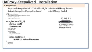 HAProxy-Keepalived– Installation
7. Keepalived
#rpm –ivh keepalived-1.2.13-8.el7.x86_64 <- in Both HAProxy Servers
#vi /etc/keepalived/keepalived.conf <-in HAProxy Node1
vrrp_script chk_haproxy {
script "killall -0 haproxy" # check the haproxy process
interval 2 # every 2 seconds
weight 2 # add 2 points if OK
}
vrrp_instance VI_1 {
interface eno49
state MASTER
virtual_router_id 51
priority 101
authentication {
auth_type PASS
auth_pass PassWord123$
}
virtual_ipaddress {
10.248.2.1 # virtual ip address
}
track_script {
chk_haproxy
}
}
HAProxy Server
Master Node
10.248.2.2
 