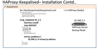 HAProxy-Keepalived– Installation Contd..
7. Keepalived
#vi /etc/keepalived/keepalived.conf <-in HAProxy Node2
vrrp_script chk_haproxy {
script "killall -0 haproxy" # check the haproxy process
interval 2 # every 2 seconds
weight 2 # add 2 points if OK
}
vrrp_instance VI_1 {
interface eno49
state BACKUP
virtual_router_id 51
priority 100
authentication {
auth_type PASS
auth_pass PassWord123$
}
virtual_ipaddress {
10.248.2.1 # virtual ip address
}
track_script {
chk_haproxy
}
}
HAProxy Server
Backup Node
10.248.2.3
 