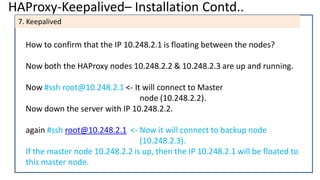 HAProxy-Keepalived– Installation Contd..
7. Keepalived
How to confirm that the IP 10.248.2.1 is floating between the nodes?
Now both the HAProxy nodes 10.248.2.2 & 10.248.2.3 are up and running.
Now #ssh root@10.248.2.1 <- It will connect to Master
node (10.248.2.2).
Now down the server with IP 10.248.2.2.
again #ssh root@10.248.2.1 <- Now it will connect to backup node
(10.248.2.3).
If the master node 10.248.2.2 is up, then the IP 10.248.2.1 will be floated to
this master node.
 