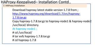 HAProxy-Keepalived– Installation Contd..
7. HAProxy Installation
Download haproxy latest stable version 1.7.8 from ;
http://www.haproxy.org/download/1.7/src/haproxy-
1.7.8.tar.gz
Copy haproxy-1.7.8.tar.gz to haproxy-node1 & haproxy-node2
/usr/local/ directory.
At haproxy-node1 ;
# cd /usr/local/
# tar xvfz haproxy-1.7.8.tar.gz
# cd haproxy-1.7.8
 