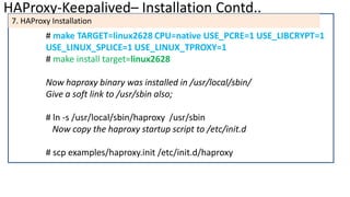 HAProxy-Keepalived– Installation Contd..
7. HAProxy Installation
# make TARGET=linux2628 CPU=native USE_PCRE=1 USE_LIBCRYPT=1
USE_LINUX_SPLICE=1 USE_LINUX_TPROXY=1
# make install target=linux2628
Now haproxy binary was installed in /usr/local/sbin/
Give a soft link to /usr/sbin also;
# ln -s /usr/local/sbin/haproxy /usr/sbin
Now copy the haproxy startup script to /etc/init.d
# scp examples/haproxy.init /etc/init.d/haproxy
 