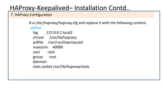 HAProxy-Keepalived– Installation Contd..
7. HAProxy Configuration
# vi /etc/haproxy/haproxy.cfg and replace it with the following content.
global
log 127.0.0.1 local2
chroot /var/lib/haproxy
pidfile /var/run/haproxy.pid
maxconn 40000
user root
group root
daemon
stats socket /var/lib/haproxy/stats
 