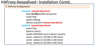 HAProxy-Keepalived– Installation Contd..
7. HAProxy Configuration
frontend myweb-http-frend
bind 10.248.2.1:80 transparent
mode http
option httplog
default_backend myweb-http-bkend
backend myweb-http-bkend
mode http
balance source
cookie SERVERID insert indirect nocache
server webserv1 10.248.2.4:80 check
server webserv2 10.248.2.5:80 check
server webserv3 10.248.2.6:80 check
 
