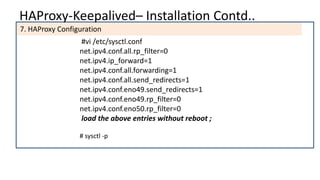 HAProxy-Keepalived– Installation Contd..
7. HAProxy Configuration
#vi /etc/sysctl.conf
net.ipv4.conf.all.rp_filter=0
net.ipv4.ip_forward=1
net.ipv4.conf.all.forwarding=1
net.ipv4.conf.all.send_redirects=1
net.ipv4.conf.eno49.send_redirects=1
net.ipv4.conf.eno49.rp_filter=0
net.ipv4.conf.eno50.rp_filter=0
load the above entries without reboot ;
# sysctl -p
 