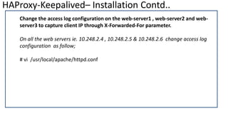 HAProxy-Keepalived– Installation Contd..
Change the access log configuration on the web-server1 , web-server2 and web-
server3 to capture client IP through X-Forwarded-For parameter.
On all the web servers ie. 10.248.2.4 , 10.248.2.5 & 10.248.2.6 change access log
configuration as follow;
# vi /usr/local/apache/httpd.conf
 