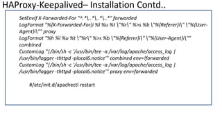 HAProxy-Keepalived– Installation Contd..
SetEnvIf X-Forwarded-For "^.*..*..*..*" forwarded
LogFormat "%{X-Forwarded-For}i %l %u %t "%r" %>s %b "%{Referer}i" "%{User-
Agent}i"" proxy
LogFormat "%h %l %u %t "%r" %>s %b "%{Referer}i" "%{User-Agent}i""
combined
CustomLog "|/bin/sh -c '/usr/bin/tee -a /var/log/apache/access_log |
/usr/bin/logger -thttpd -plocal6.notice'" combined env=!forwarded
CustomLog "|/bin/sh -c '/usr/bin/tee -a /var/log/apache/access_log |
/usr/bin/logger -thttpd -plocal6.notice'" proxy env=forwarded
#/etc/init.d/apachectl restart
 