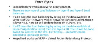 Extra Bytes
• Load balancers works on reverse proxy concept.
• There are two type of Load balancers – layer-4 and layer-7 Load
balancers.
• If a LB does the load balancing by acting on the data available at
Layer-4 of OSI – Network Model(Network/Transport Layer), then it
is layer-4 LB. Here LB will be done based on IP, Ports, etc.
• If a LB does the load balancing by acting on the data available at
Layer-7 (Application Layer) then it is layer-7 LB. The LB will be done
based on content in the URL. Ex: ‘http://...../reports’ can be
directed to particular servers.
• Keepalived works on VRRP – Virtual Router Redundancy Protocol.
 