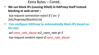 Extra Bytes – Contd..
• We can block IPs (causing DDoS) in HAProxy itself instead
blocking at web server ;
tcp-request connection reject if { src -f
/etc/haproxy/blacklist.txt
• Can configure HAProxy to automatically block IPs based on
hit rate;
acl conn_rate_abuse sc2_conn_rate gt 5
tcp-request content reject if conn_rate_abuse
 