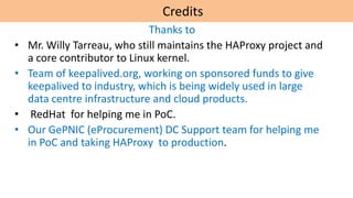 Credits
Thanks to
• Mr. Willy Tarreau, who still maintains the HAProxy project and
a core contributor to Linux kernel.
• Team of keepalived.org, working on sponsored funds to give
keepalived to industry, which is being widely used in large
data centre infrastructure and cloud products.
• RedHat for helping me in PoC.
• Our GePNIC (eProcurement) DC Support team for helping me
in PoC and taking HAProxy to production.
 