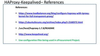 HAProxy-Keepalived– References
References:
 https://www.loadbalancer.org/blog/configure-haproxy-with-tproxy-
kernel-for-full-transparent-proxy/
 https://ubuntuforums.org/archive/index.php/t-2168372.html
 /usr/local/haproxy-1.7.8/README
 http://www.keepalived.org/
 Live configuration files being used in eProcurement Project.
 