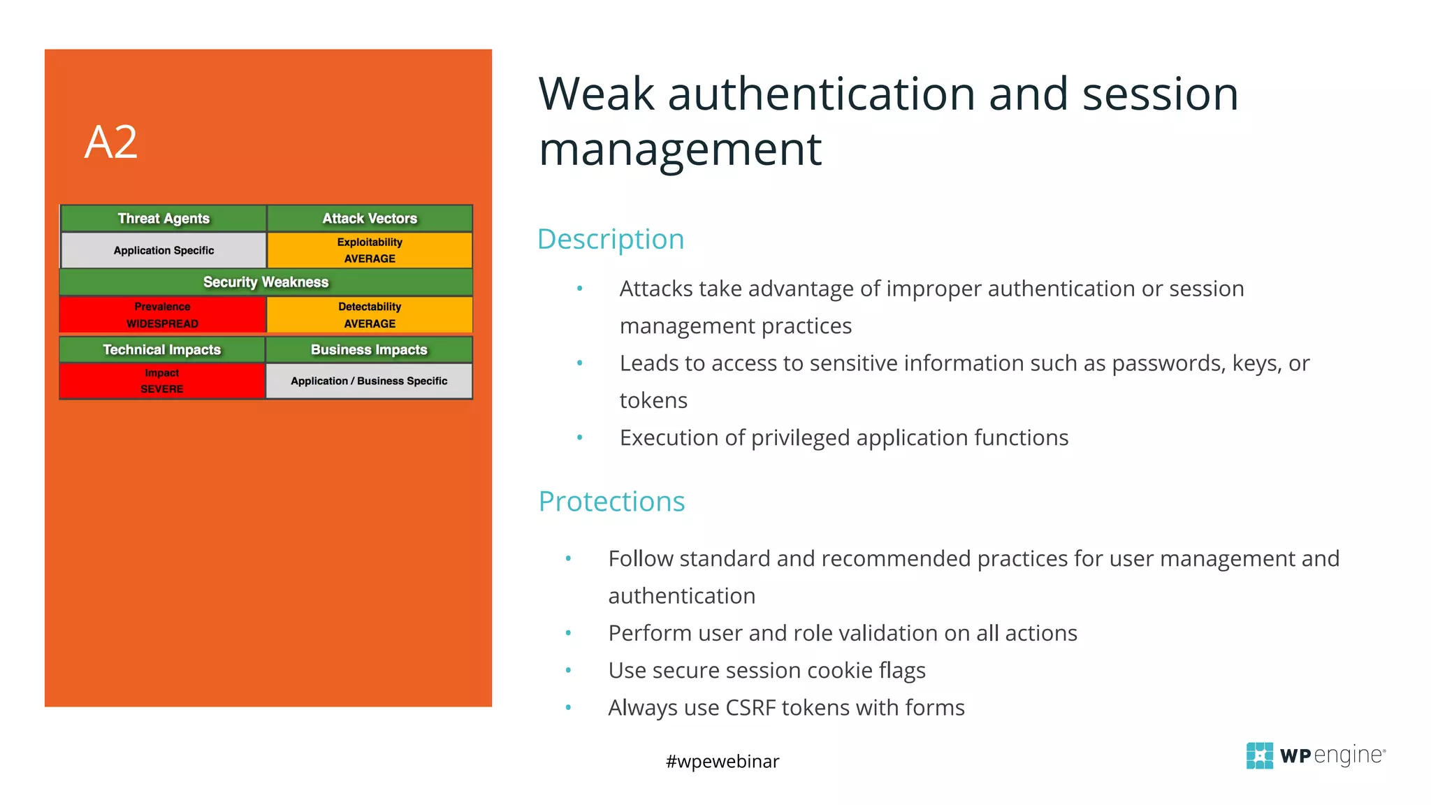 #wpewebinar
Description
A2
Weak authentication and session
management
• Attacks take advantage of improper authentication or session
management practices
• Leads to access to sensitive information such as passwords, keys, or
tokens
• Execution of privileged application functions
Protections
• Follow standard and recommended practices for user management and
authentication
• Perform user and role validation on all actions
• Use secure session cookie flags
• Always use CSRF tokens with forms
 
