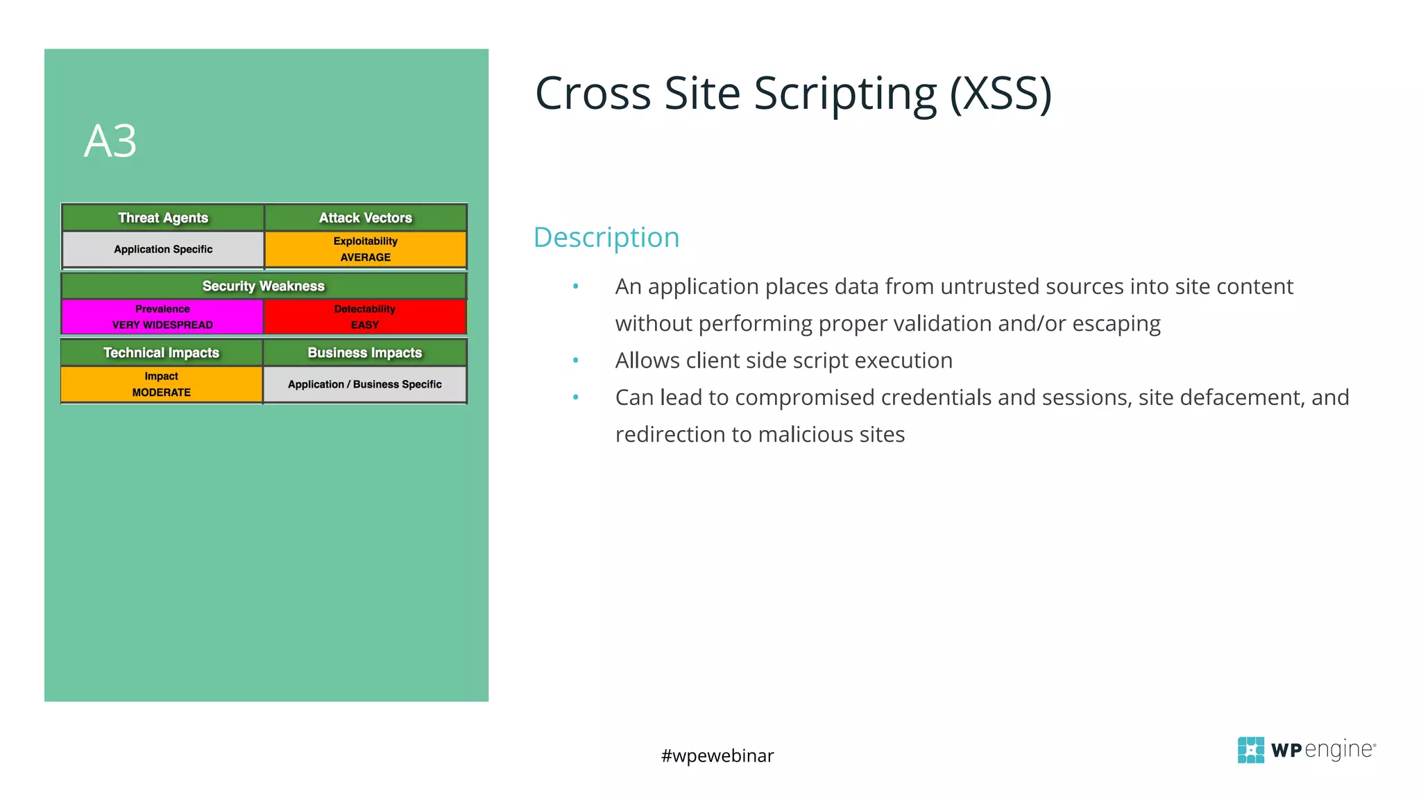 #wpewebinar
A3
Cross Site Scripting (XSS)
Description
• An application places data from untrusted sources into site content
without performing proper validation and/or escaping
• Allows client side script execution
• Can lead to compromised credentials and sessions, site defacement, and
redirection to malicious sites
 