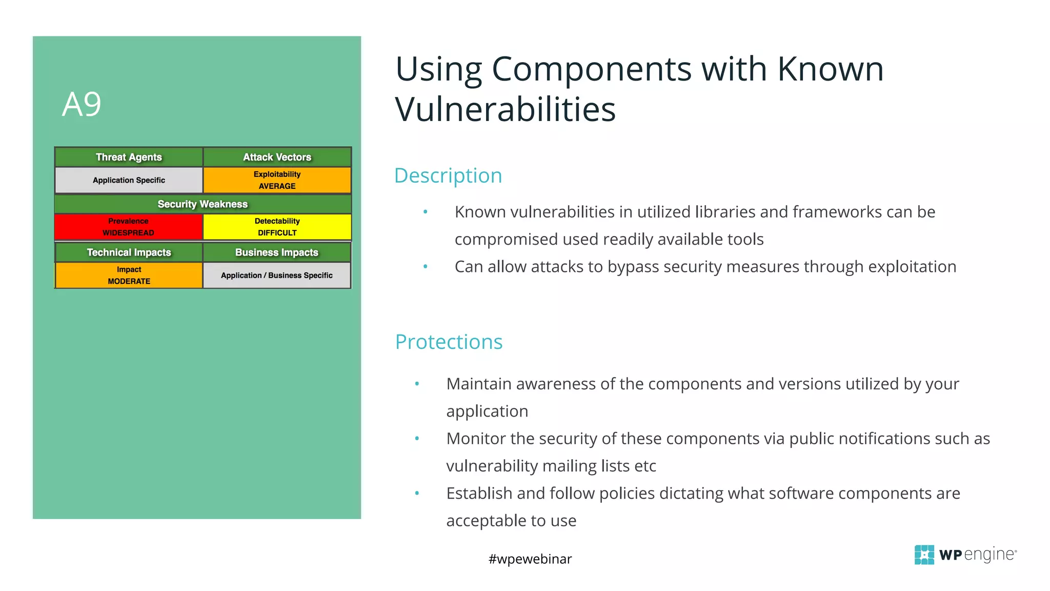 #wpewebinar
A9
Using Components with Known
Vulnerabilities
Description
• Known vulnerabilities in utilized libraries and frameworks can be
compromised used readily available tools
• Can allow attacks to bypass security measures through exploitation
Protections
• Maintain awareness of the components and versions utilized by your
application
• Monitor the security of these components via public notifications such as
vulnerability mailing lists etc
• Establish and follow policies dictating what software components are
acceptable to use
 