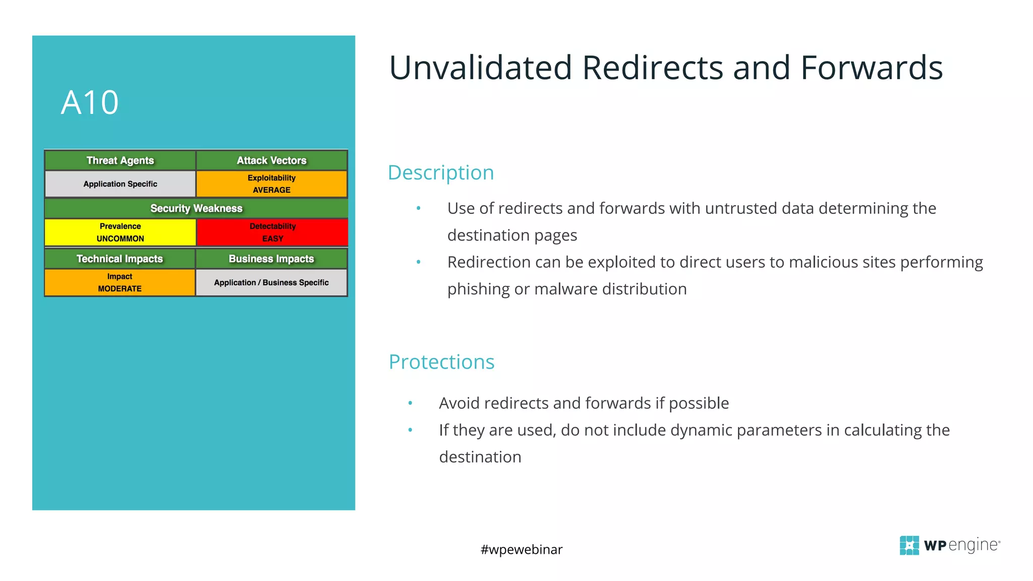 #wpewebinar
A10
Unvalidated Redirects and Forwards
Description
• Use of redirects and forwards with untrusted data determining the
destination pages
• Redirection can be exploited to direct users to malicious sites performing
phishing or malware distribution
Protections
• Avoid redirects and forwards if possible
• If they are used, do not include dynamic parameters in calculating the
destination
 