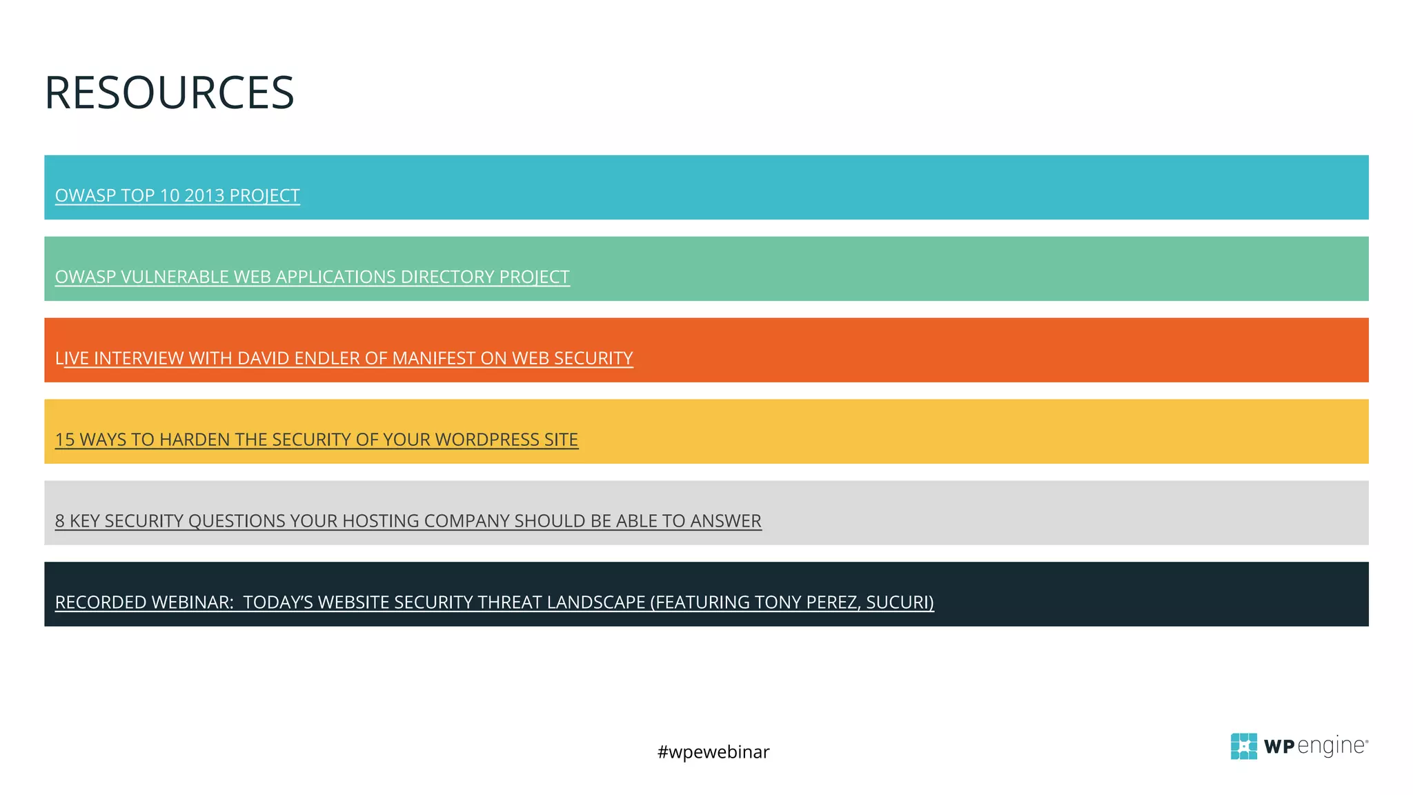 #wpewebinar
8 KEY SECURITY QUESTIONS YOUR HOSTING COMPANY SHOULD BE ABLE TO ANSWER
RESOURCES
OWASP TOP 10 2013 PROJECT
OWASP VULNERABLE WEB APPLICATIONS DIRECTORY PROJECT
LIVE INTERVIEW WITH DAVID ENDLER OF MANIFEST ON WEB SECURITY
15 WAYS TO HARDEN THE SECURITY OF YOUR WORDPRESS SITE
RECORDED WEBINAR: TODAY’S WEBSITE SECURITY THREAT LANDSCAPE (FEATURING TONY PEREZ, SUCURI)
 