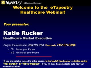 A Blackbaud Company

          Welcome to the eTapestry
            Healthcare Webinar!

Your presenter:


Katie Rucker
Healthcare Market Executive

•To join the audio dial, 866.219.1531 Pass code 7151874339#
    • *6 Mutes your Phone
    • # 6 UN-Mutes your Phone


•If you are not able to see the entire screen, in the top left hand corner - a button saying
"full screen" or "fit to window" - If you hit that, it automatically auto fits your
screen into mine!
 