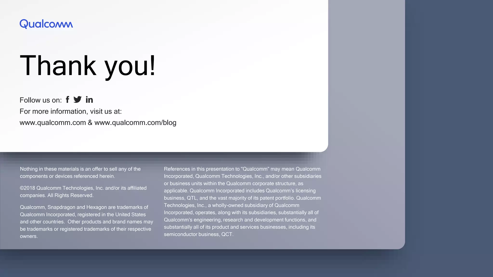 Follow us on:
For more information, visit us at:
www.qualcomm.com & www.qualcomm.com/blog
Thank you!
Nothing in these materials is an offer to sell any of the
components or devices referenced herein.
©2018 Qualcomm Technologies, Inc. and/or its affiliated
companies. All Rights Reserved.
Qualcomm, Snapdragon and Hexagon are trademarks of
Qualcomm Incorporated, registered in the United States
and other countries. Other products and brand names may
be trademarks or registered trademarks of their respective
owners.
References in this presentation to “Qualcomm” may mean Qualcomm
Incorporated, Qualcomm Technologies, Inc., and/or other subsidiaries
or business units within the Qualcomm corporate structure, as
applicable. Qualcomm Incorporated includes Qualcomm’s licensing
business, QTL, and the vast majority of its patent portfolio. Qualcomm
Technologies, Inc., a wholly-owned subsidiary of Qualcomm
Incorporated, operates, along with its subsidiaries, substantially all of
Qualcomm’s engineering, research and development functions, and
substantially all of its product and services businesses, including its
semiconductor business, QCT.
 