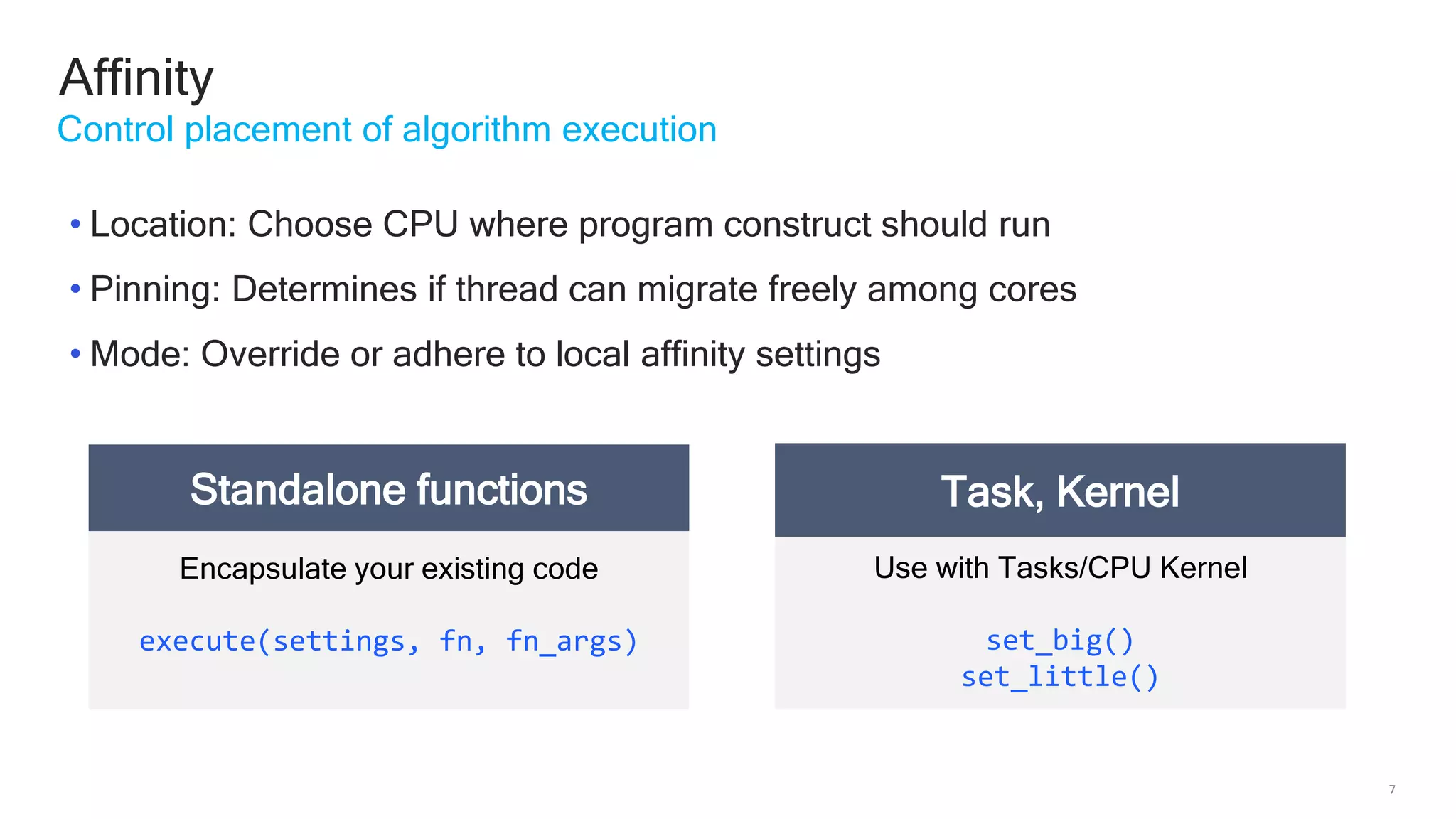 7
Affinity
Control placement of algorithm execution
Encapsulate your existing code
execute(settings, fn, fn_args)
Standalone functions
Use with Tasks/CPU Kernel
set_big()
set_little()
Task, Kernel
• Location: Choose CPU where program construct should run
• Pinning: Determines if thread can migrate freely among cores
• Mode: Override or adhere to local affinity settings
 