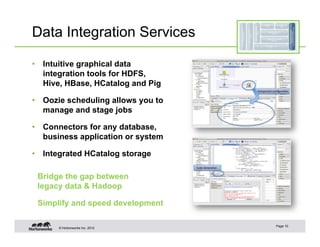 Data Integration Services

•  Intuitive graphical data
   integration tools for HDFS,
   Hive, HBase, HCatalog and Pig

•  Oozie scheduling allows you to
   manage and stage jobs

•  Connectors for any database,
   business application or system

•  Integrated HCatalog storage

 Bridge the gap between
 legacy data & Hadoop

 Simplify and speed development

                                    Page 10
      © Hortonworks Inc. 2012
 