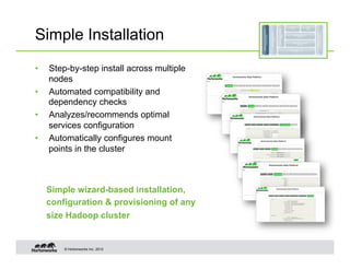 Simple Installation
•    Step-by-step install across multiple
     nodes
•    Automated compatibility and
     dependency checks
•    Analyzes/recommends optimal
     services configuration
•    Automatically configures mount
     points in the cluster



     Simple wizard-based installation,
     configuration & provisioning of any
     size Hadoop cluster


         © Hortonworks Inc. 2012
 
