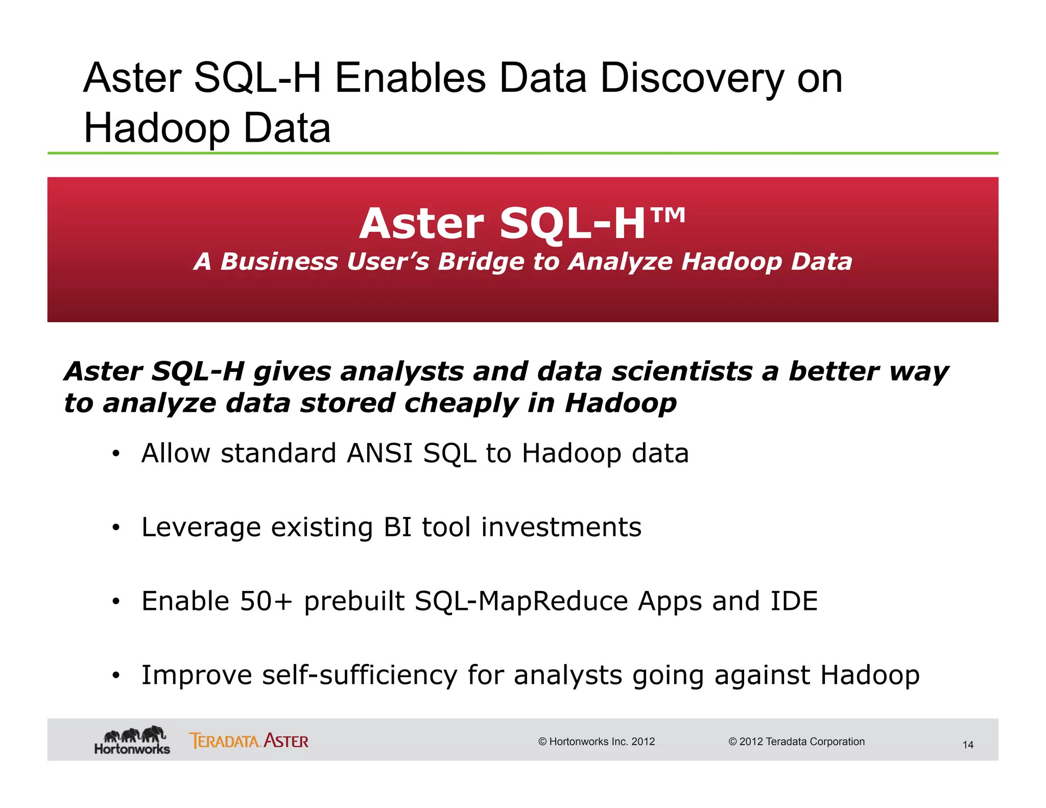 Aster SQL-H Enables Data Discovery on
 Hadoop Data

                     Aster SQL-H™
         A Business User’s Bridge to Analyze Hadoop Data



Aster SQL-H gives analysts and data scientists a better way
to analyze data stored cheaply in Hadoop
   •  Allow standard ANSI SQL to Hadoop data

   •  Leverage existing BI tool investments

   •  Enable 50+ prebuilt SQL-MapReduce Apps and IDE

   •  Improve self-sufficiency for analysts going against Hadoop

                                   © Hortonworks Inc. 2012   © 2012 Teradata Corporation   14
 