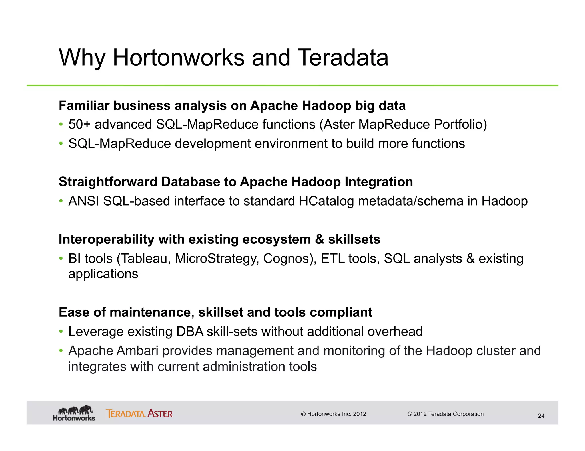 Why Hortonworks and Teradata
Familiar business analysis on Apache Hadoop big data
•  50+ advanced SQL-MapReduce functions (Aster MapReduce Portfolio)
•  SQL-MapReduce development environment to build more functions

Straightforward Database to Apache Hadoop Integration
•  ANSI SQL-based interface to standard HCatalog metadata/schema in Hadoop

Interoperability with existing ecosystem & skillsets
•  BI tools (Tableau, MicroStrategy, Cognos), ETL tools, SQL analysts & existing
   applications

Ease of maintenance, skillset and tools compliant
•  Leverage existing DBA skill-sets without additional overhead
•  Apache Ambari provides management and monitoring of the Hadoop cluster and
   integrates with current administration tools


                                         © Hortonworks Inc. 2012   © 2012 Teradata Corporation   24
 