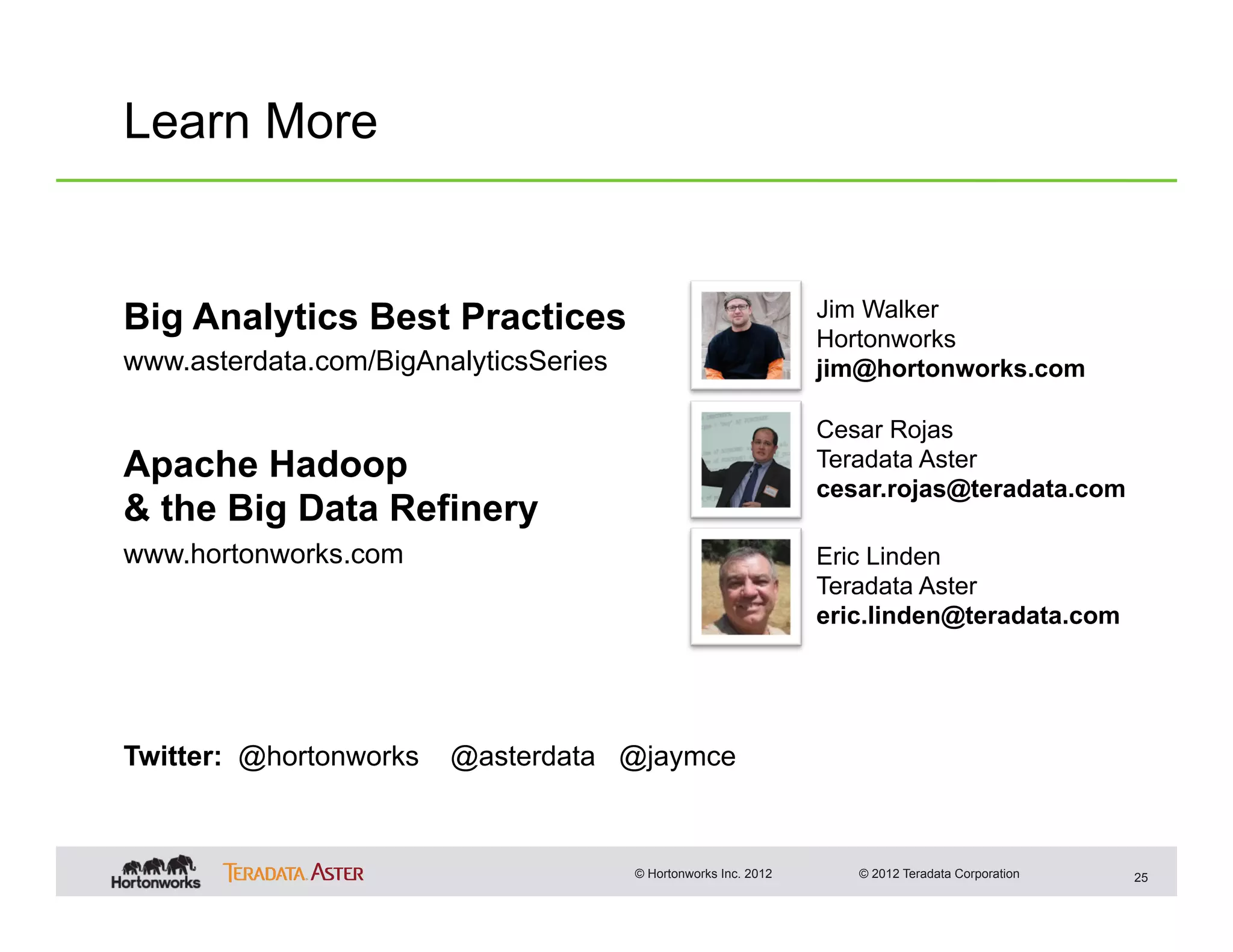 Learn More


Big Analytics Best Practices                                     Jim Walker
                                                                 Hortonworks
www.asterdata.com/BigAnalyticsSeries                             jim@hortonworks.com

                                                                 Cesar Rojas
Apache Hadoop                                                    Teradata Aster
                                                                 cesar.rojas@teradata.com
& the Big Data Refinery
www.hortonworks.com                                              Eric Linden
                                                                 Teradata Aster
                                                                 eric.linden@teradata.com




Twitter: @hortonworks   @asterdata @jaymce



                                       © Hortonworks Inc. 2012      © 2012 Teradata Corporation   25
 