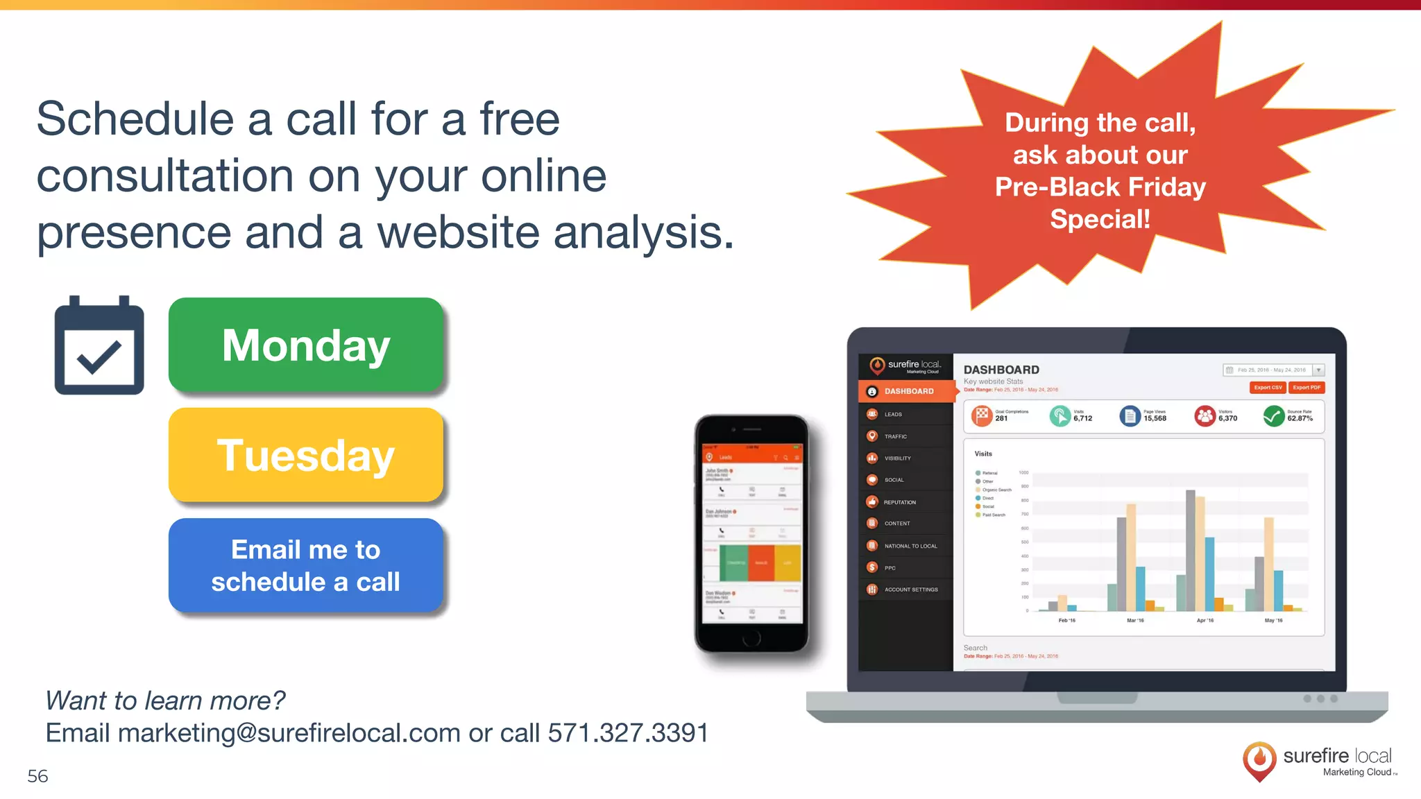 56
Want to learn more?
Email marketing@surefirelocal.com or call 571.327.3391
Schedule a call for a free
consultation on your online
presence and a website analysis.
Monday
Tuesday
Email me to
schedule a call
During the call,
ask about our
Pre-Black Friday
Special!
 