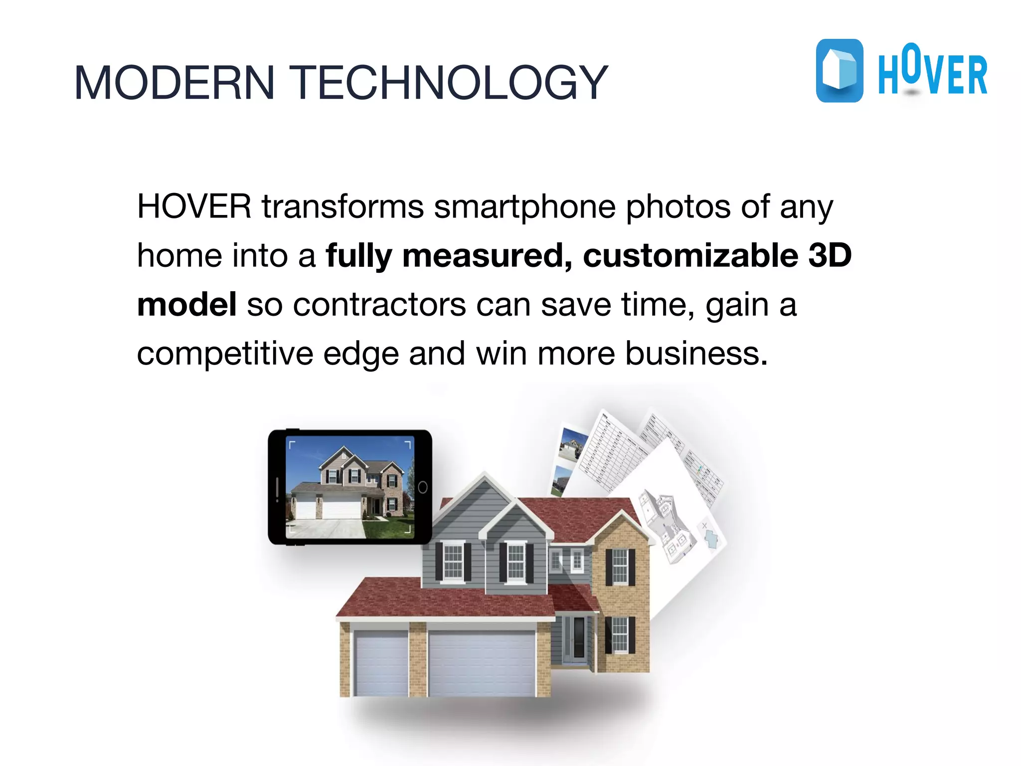 MODERN TECHNOLOGY
1
0
HOVER transforms smartphone photos of any
home into a fully measured, customizable 3D
model so contractors can save time, gain a
competitive edge and win more business.
 