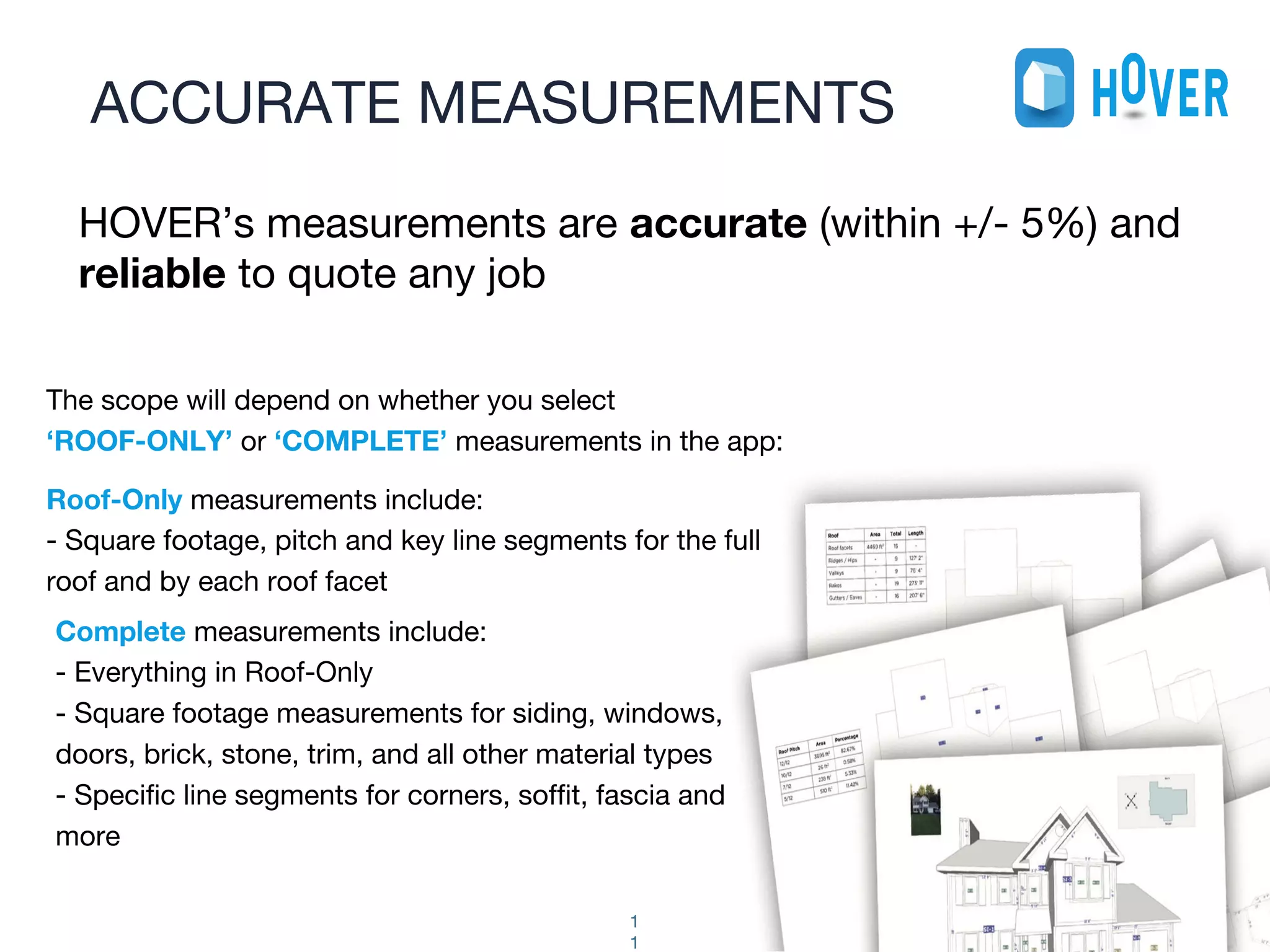The scope will depend on whether you select
‘ROOF-ONLY’ or ‘COMPLETE’ measurements in the app:
Roof-Only measurements include:
- Square footage, pitch and key line segments for the full
roof and by each roof facet
ACCURATE MEASUREMENTS
1
1
HOVER’s measurements are accurate (within +/- 5%) and
reliable to quote any job
Complete measurements include:
- Everything in Roof-Only
- Square footage measurements for siding, windows,
doors, brick, stone, trim, and all other material types
- Specific line segments for corners, soffit, fascia and
more
 