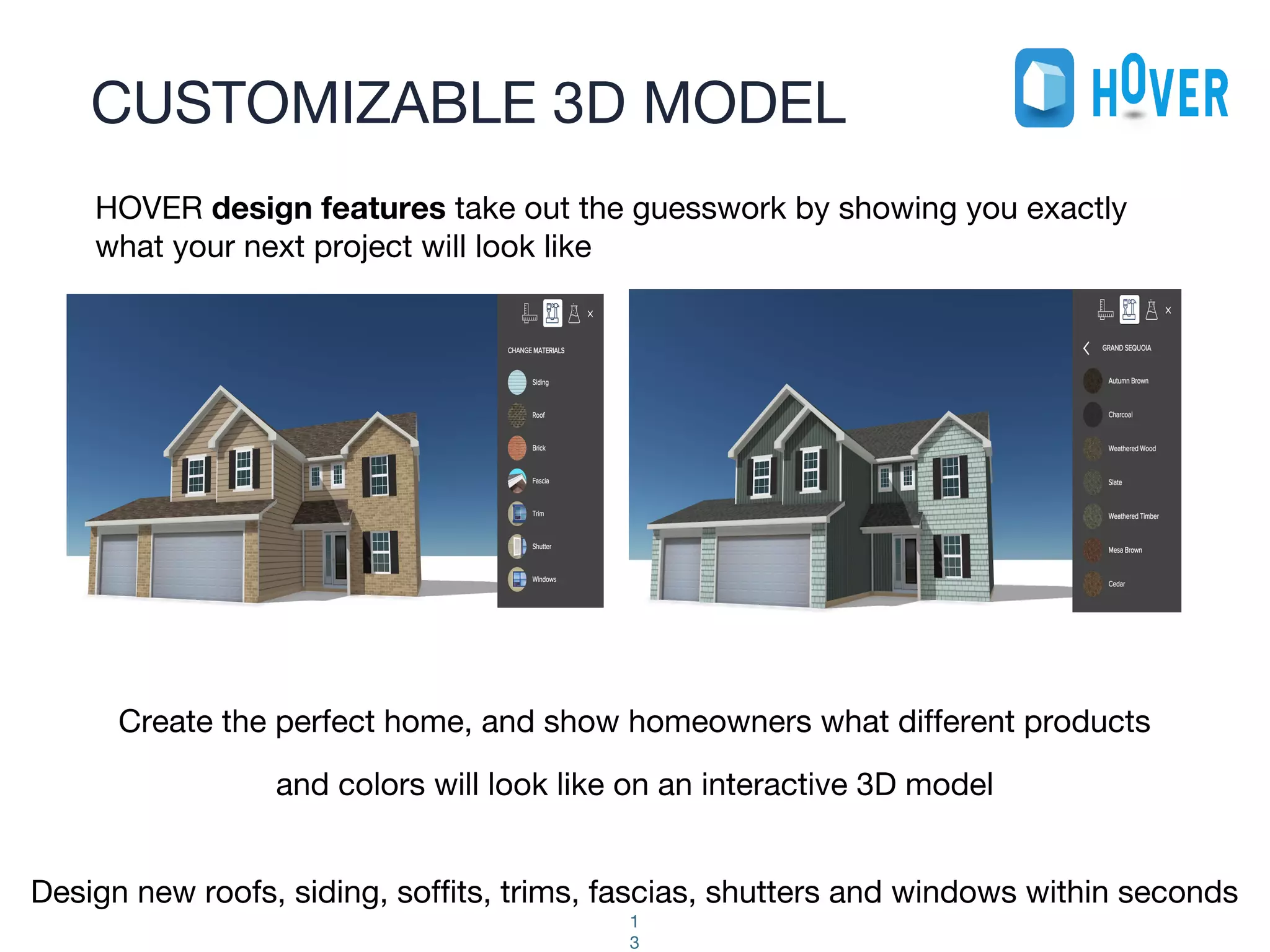 CUSTOMIZABLE 3D MODEL
1
3
Create the perfect home, and show homeowners what different products
and colors will look like on an interactive 3D model
Design new roofs, siding, soffits, trims, fascias, shutters and windows within seconds
HOVER design features take out the guesswork by showing you exactly
what your next project will look like
 