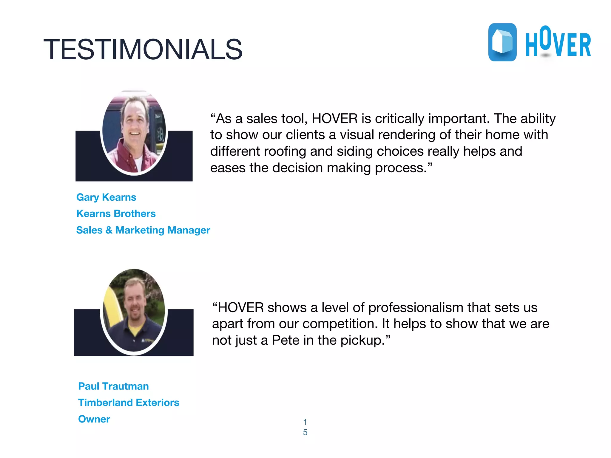 TESTIMONIALS
1
5
“As a sales tool, HOVER is critically important. The ability
to show our clients a visual rendering of their home with
different roofing and siding choices really helps and
eases the decision making process.”
Gary Kearns
Kearns Brothers
Sales & Marketing Manager
“HOVER shows a level of professionalism that sets us
apart from our competition. It helps to show that we are
not just a Pete in the pickup.”
Paul Trautman
Timberland Exteriors
Owner
 