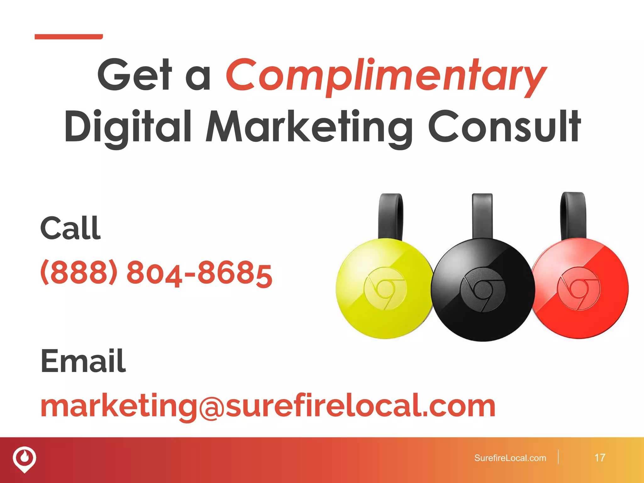 Get a Complimentary
Digital Marketing Consult
Call
(888) 804-8685
Email
marketing@surefirelocal.com
SurefireLocal.com 17
 