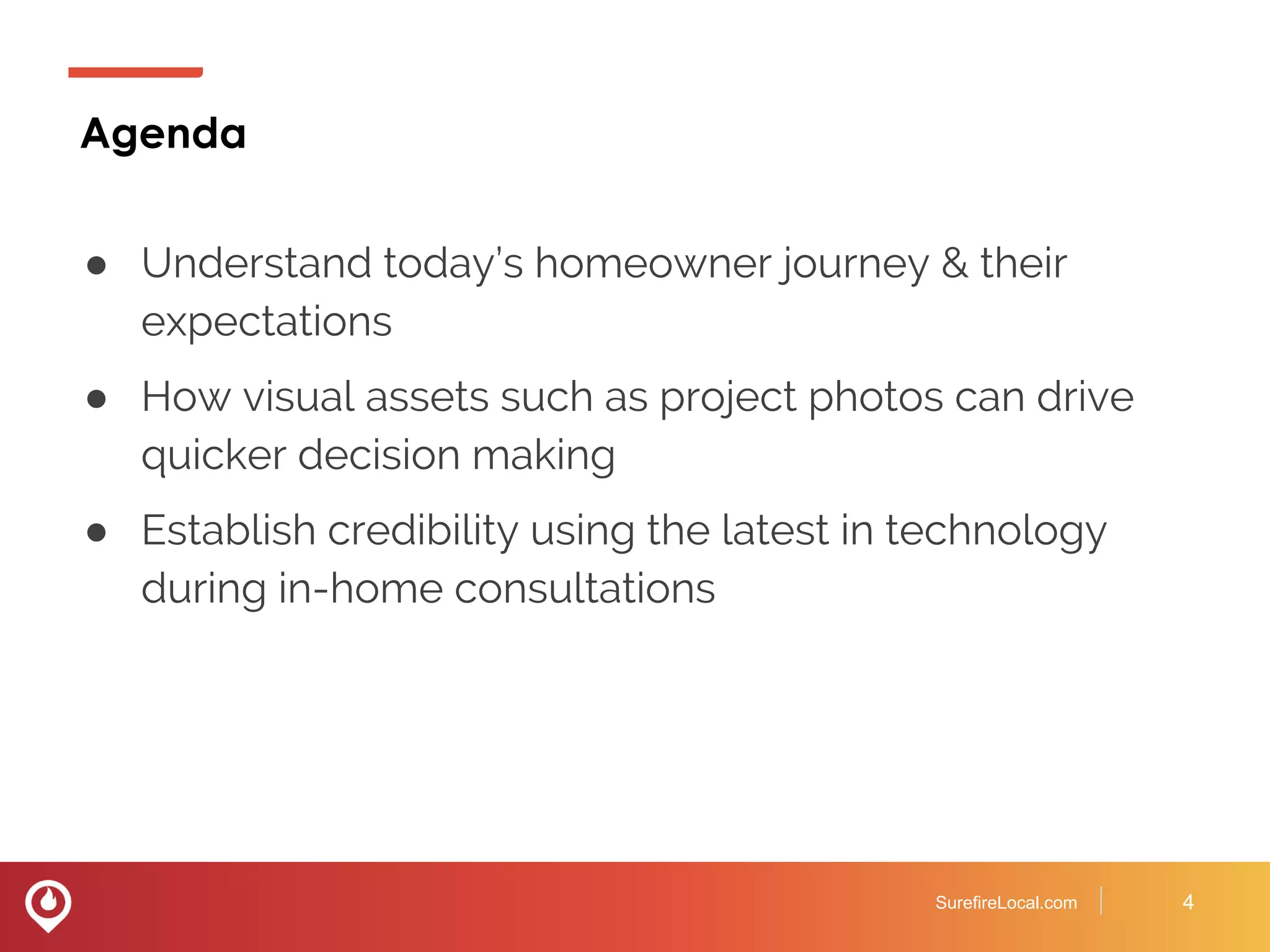 Agenda
● Understand today’s homeowner journey & their
expectations
● How visual assets such as project photos can drive
quicker decision making
● Establish credibility using the latest in technology
during in-home consultations
SurefireLocal.com 4
 