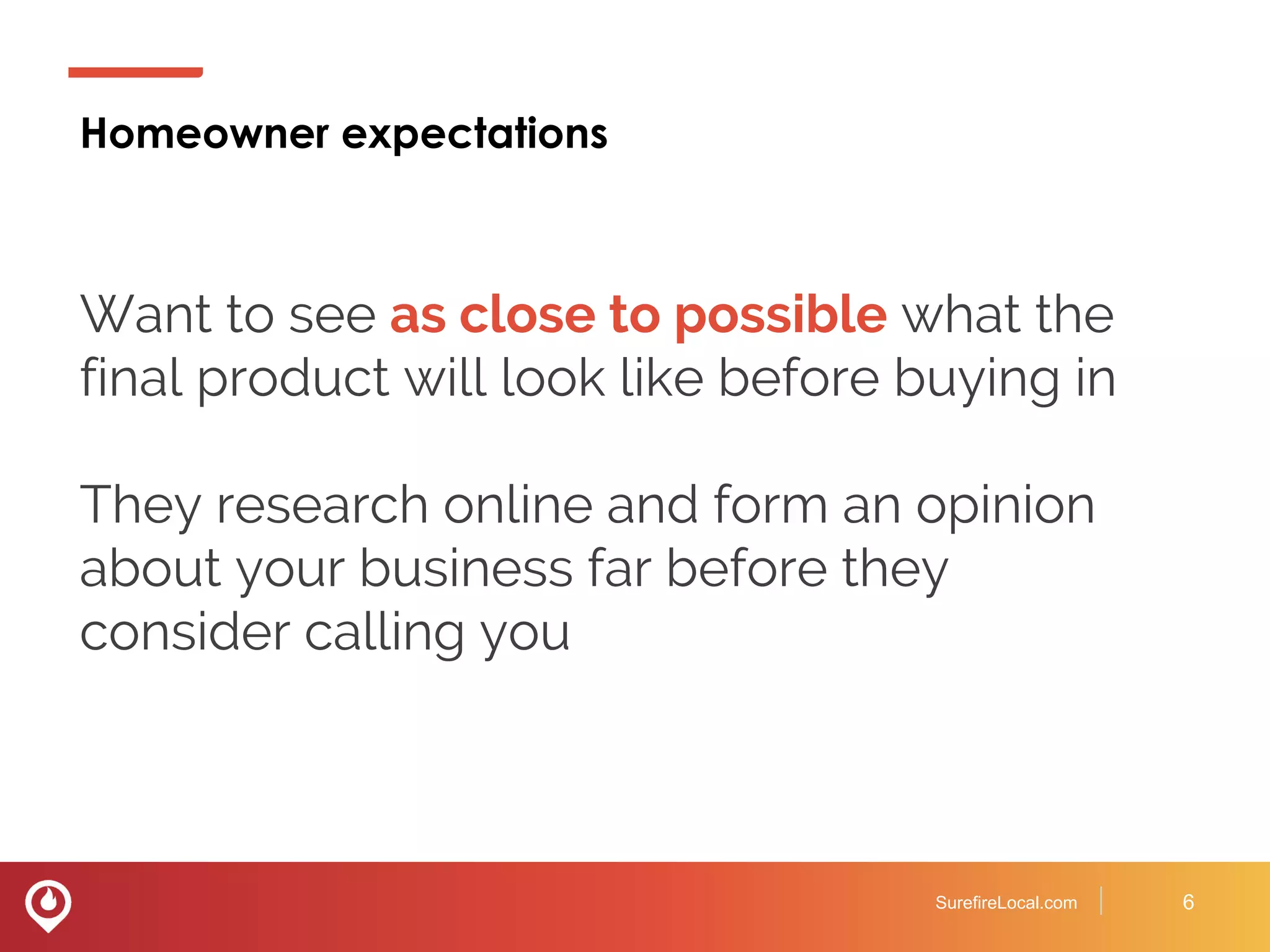 Homeowner expectations
SurefireLocal.com 6
Want to see as close to possible what the
final product will look like before buying in
They research online and form an opinion
about your business far before they
consider calling you
 