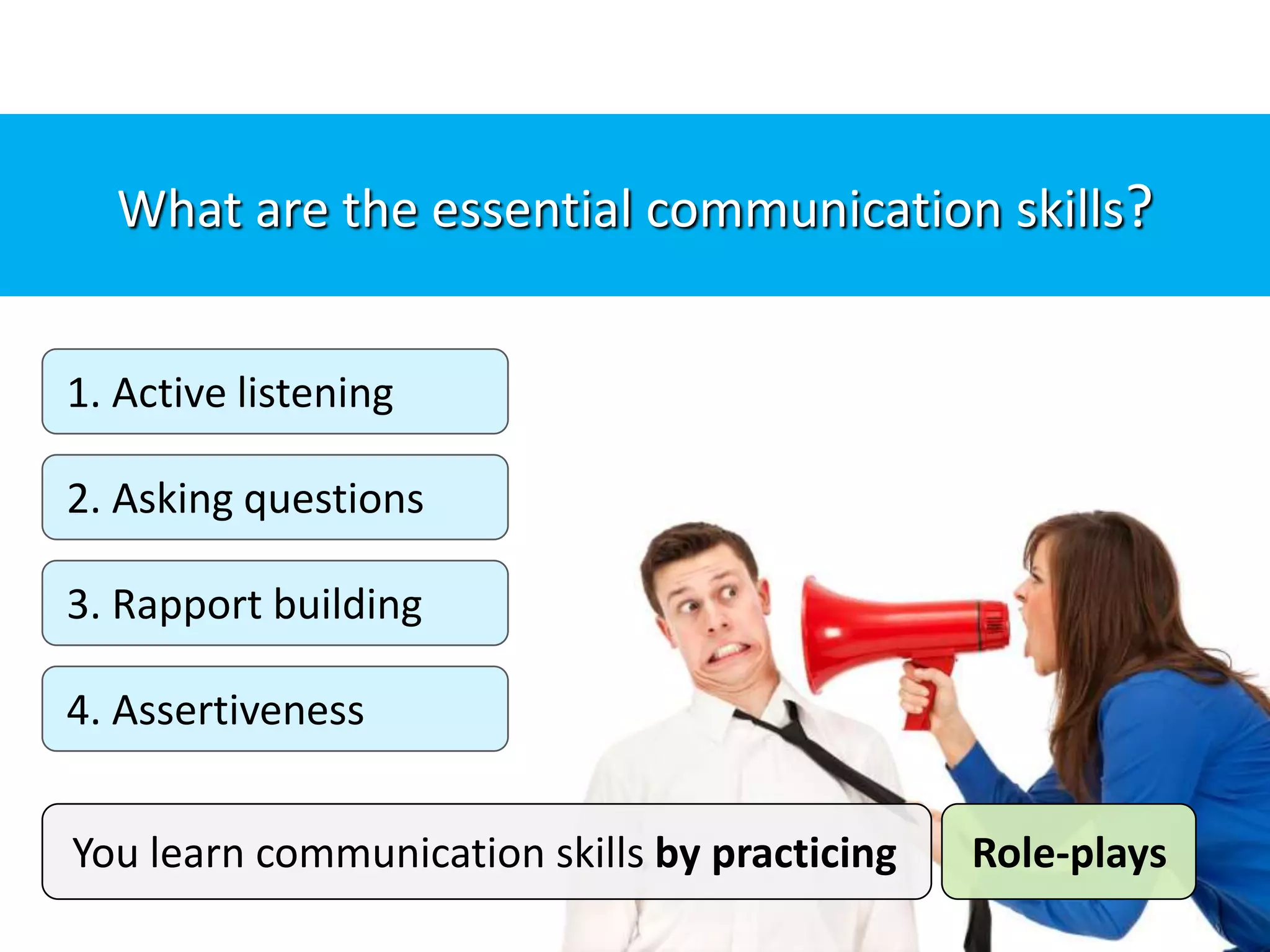 1. Active listening
2. Asking questions
3. Rapport building
4. Assertiveness
What are the essential communication skills?
You learn communication skills by practicing Role-plays
 