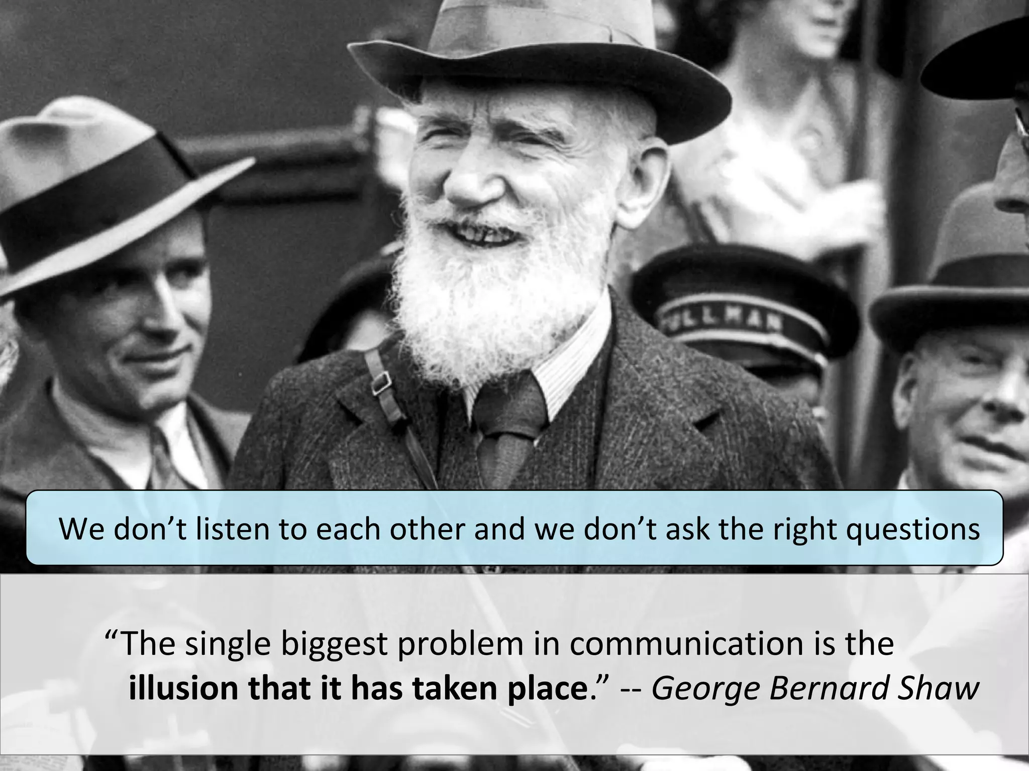 “The single biggest problem in communication is the
illusion that it has taken place.” -- George Bernard Shaw
We don’t listen to each other and we don’t ask the right questions
 