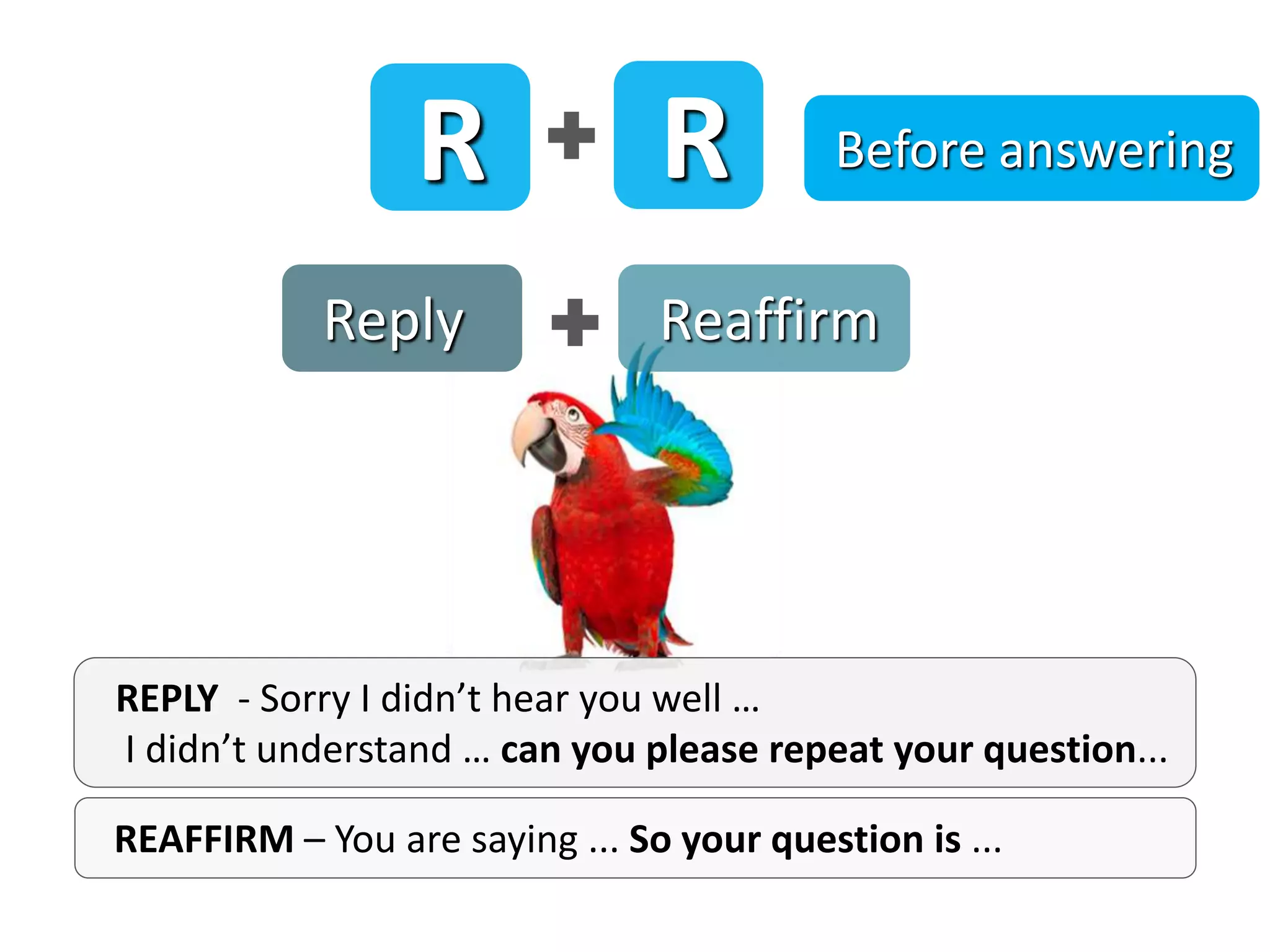 Reply Reaffirm
REAFFIRM – You are saying ... So your question is ...
REPLY - Sorry I didn’t hear you well …
I didn’t understand … can you please repeat your question...
R R Before answering
 