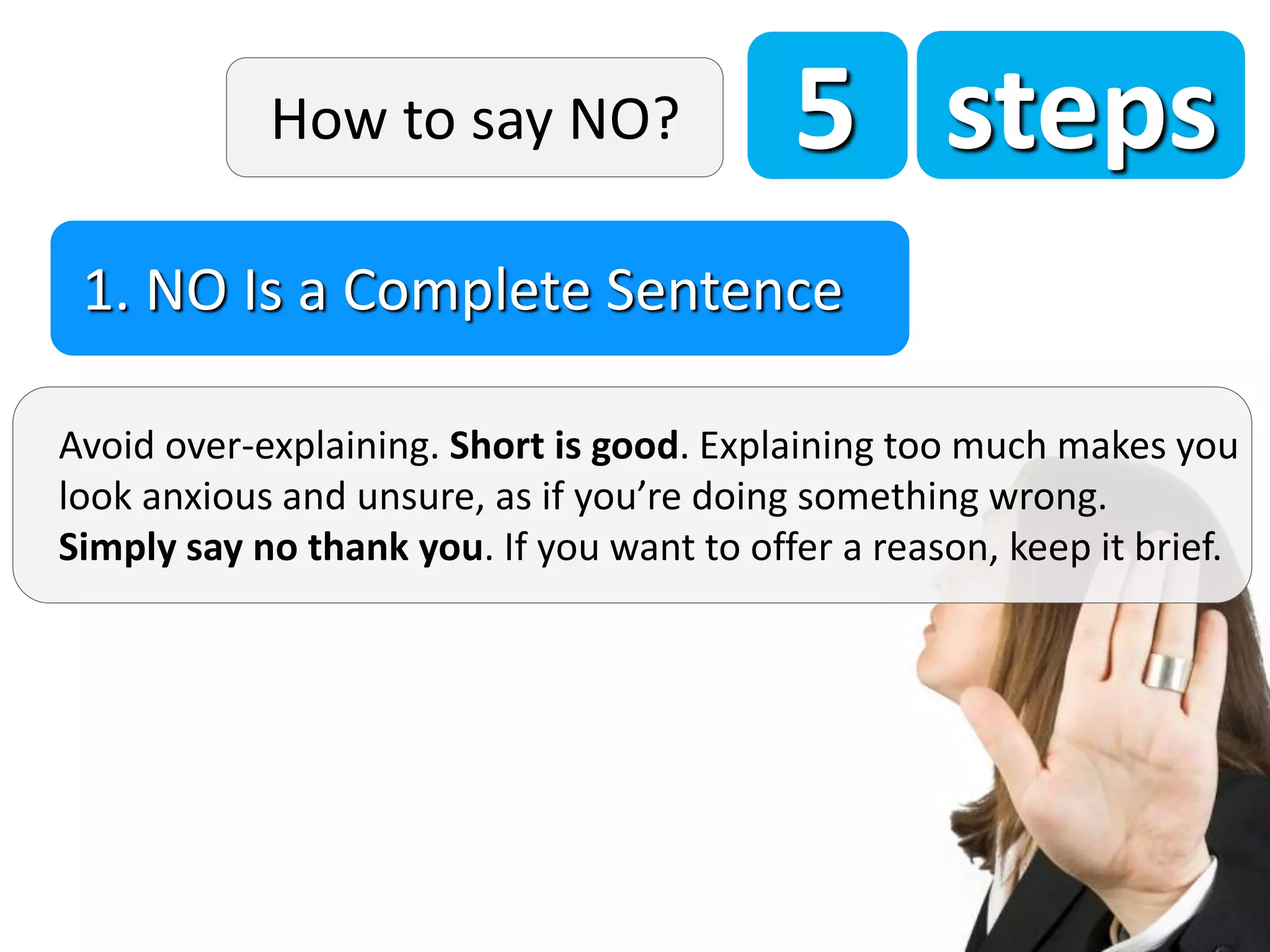5 steps
Avoid over-explaining. Short is good. Explaining too much makes you
look anxious and unsure, as if you’re doing something wrong.
Simply say no thank you. If you want to offer a reason, keep it brief.
1. NO Is a Complete Sentence
How to say NO?
 