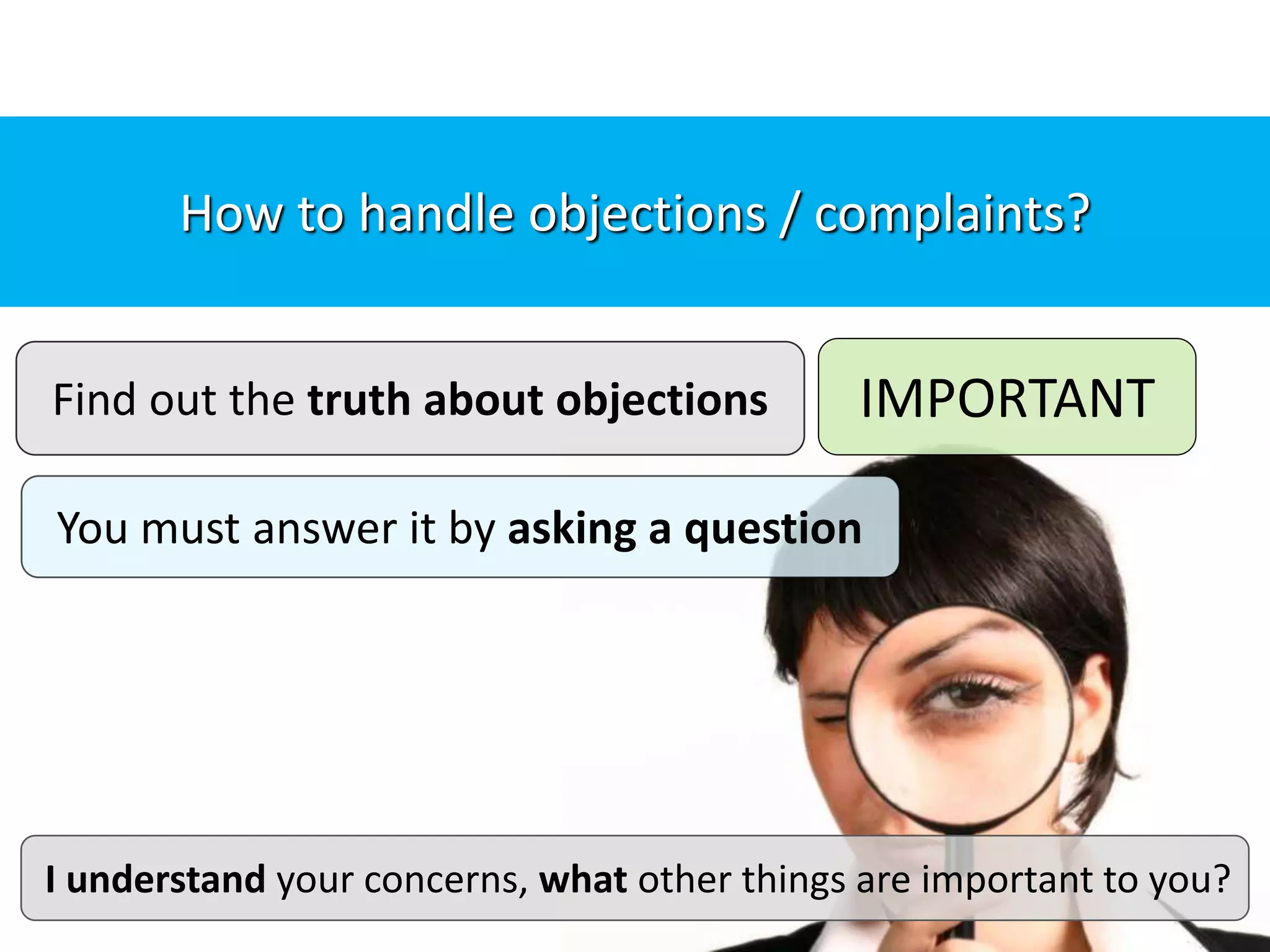 Find out the truth about objections
You must answer it by asking a question
IMPORTANT
I understand your concerns, what other things are important to you?
Important tip: “Find out the truth about objections”How to handle objections / complaints?
 
