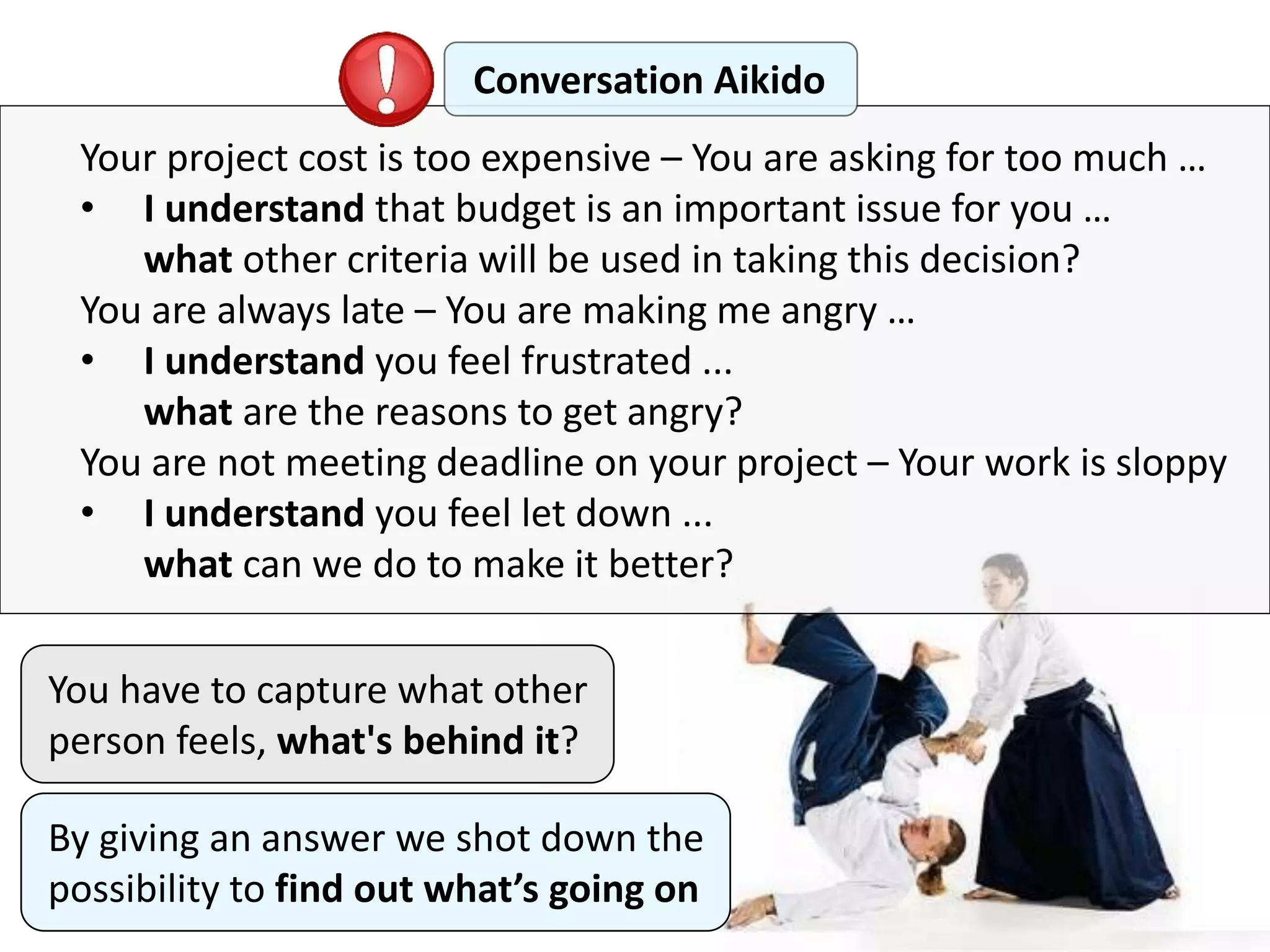 Your project cost is too expensive – You are asking for too much …
• I understand that budget is an important issue for you …
what other criteria will be used in taking this decision?
You are always late – You are making me angry …
• I understand you feel frustrated ...
what are the reasons to get angry?
You are not meeting deadline on your project – Your work is sloppy
• I understand you feel let down ...
what can we do to make it better?
Conversation Aikido
You have to capture what other
person feels, what's behind it?
By giving an answer we shot down the
possibility to find out what’s going on
 