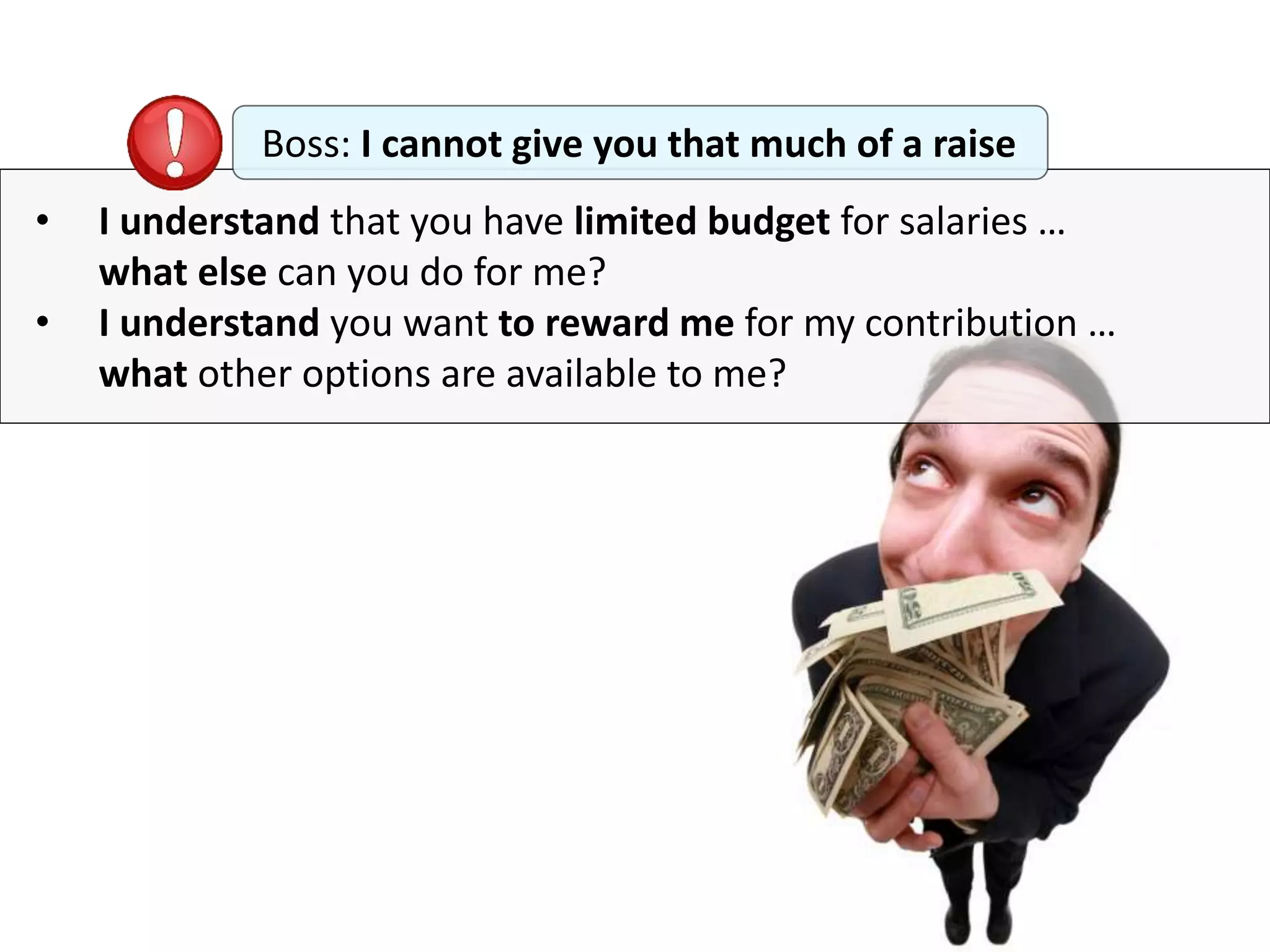 • I understand that you have limited budget for salaries …
what else can you do for me?
• I understand you want to reward me for my contribution …
what other options are available to me?
Boss: I cannot give you that much of a raise
 